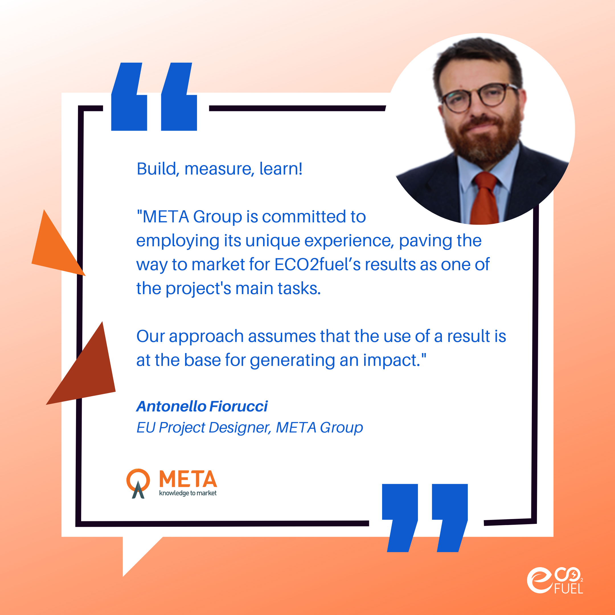Antonello Fiorucci, EU Project Designer at META Group, say: „META Group is committed to employing its unique experience, paving the way to market for ECO2fuel’s results as one of the main tasks of the project. Our approach assumes that the use of a result is at the base for generating an impact.“